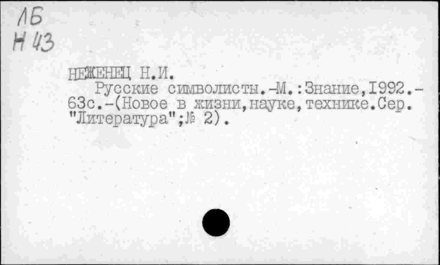 ﻿/15
И1/3
НЕЖЕНВД Н.И.
Русские символисты. -М.:Знание,1992.-63с.-(Новое в жизни,науке,технике.Сер. "Литература";^ 2).